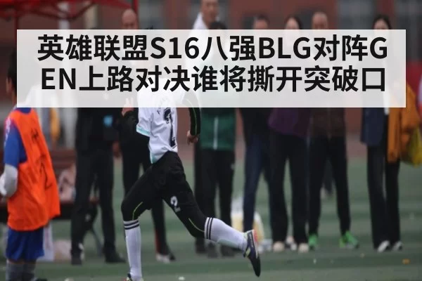 英雄联盟S16八强BLG对阵GEN上路对决谁将撕开突破口